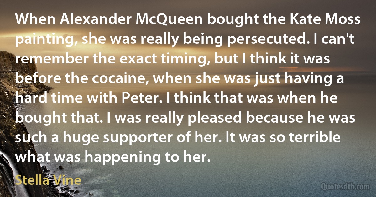 When Alexander McQueen bought the Kate Moss painting, she was really being persecuted. I can't remember the exact timing, but I think it was before the cocaine, when she was just having a hard time with Peter. I think that was when he bought that. I was really pleased because he was such a huge supporter of her. It was so terrible what was happening to her. (Stella Vine)