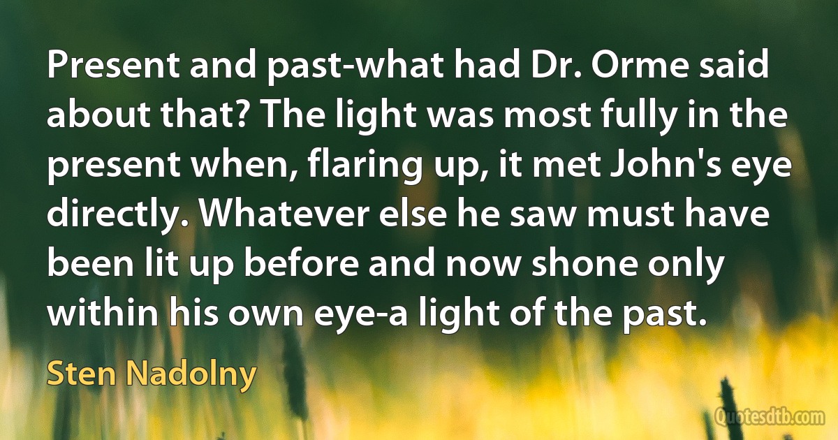 Present and past-what had Dr. Orme said about that? The light was most fully in the present when, flaring up, it met John's eye directly. Whatever else he saw must have been lit up before and now shone only within his own eye-a light of the past. (Sten Nadolny)