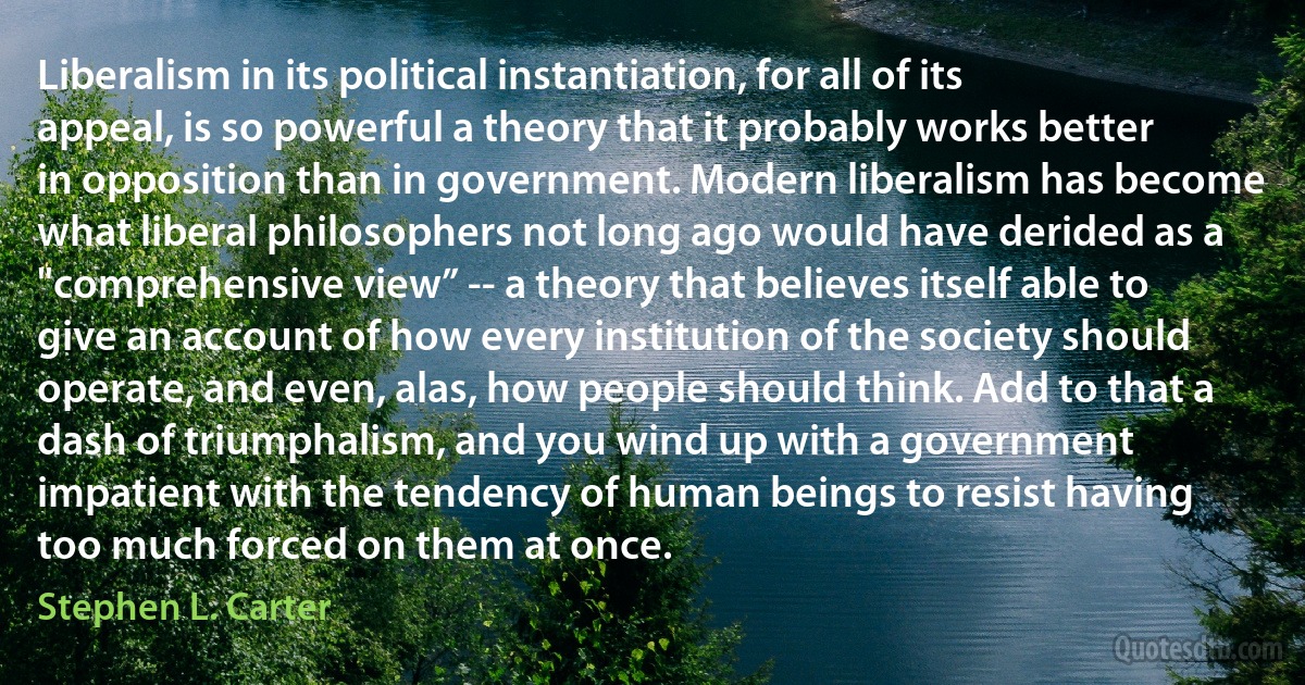 Liberalism in its political instantiation, for all of its appeal, is so powerful a theory that it probably works better in opposition than in government. Modern liberalism has become what liberal philosophers not long ago would have derided as a "comprehensive view” -- a theory that believes itself able to give an account of how every institution of the society should operate, and even, alas, how people should think. Add to that a dash of triumphalism, and you wind up with a government impatient with the tendency of human beings to resist having too much forced on them at once. (Stephen L. Carter)