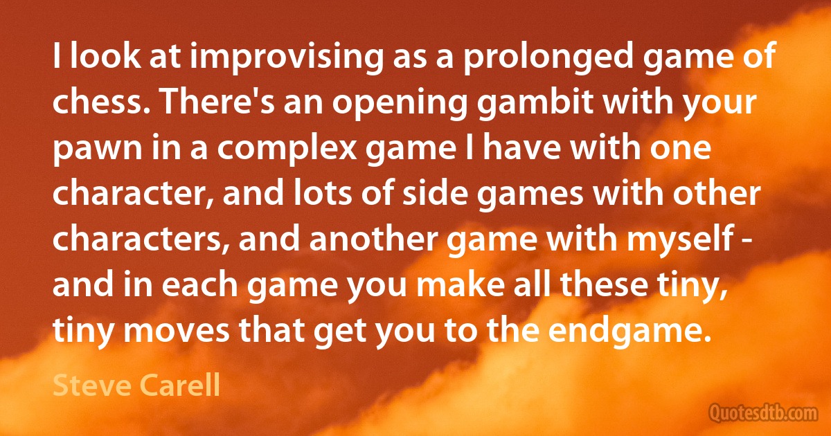 I look at improvising as a prolonged game of chess. There's an opening gambit with your pawn in a complex game I have with one character, and lots of side games with other characters, and another game with myself - and in each game you make all these tiny, tiny moves that get you to the endgame. (Steve Carell)