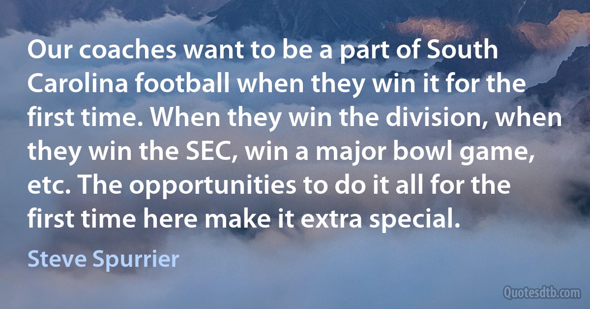 Our coaches want to be a part of South Carolina football when they win it for the first time. When they win the division, when they win the SEC, win a major bowl game, etc. The opportunities to do it all for the first time here make it extra special. (Steve Spurrier)