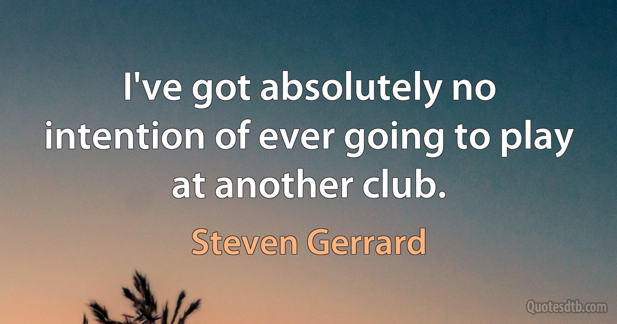 I've got absolutely no intention of ever going to play at another club. (Steven Gerrard)