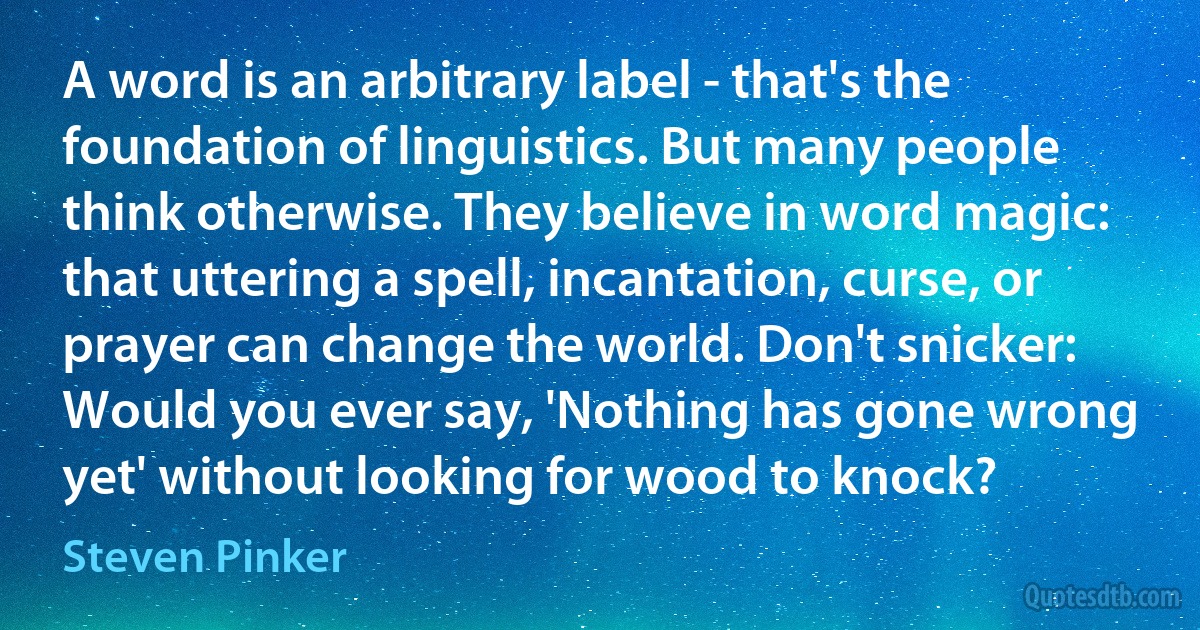 A word is an arbitrary label - that's the foundation of linguistics. But many people think otherwise. They believe in word magic: that uttering a spell, incantation, curse, or prayer can change the world. Don't snicker: Would you ever say, 'Nothing has gone wrong yet' without looking for wood to knock? (Steven Pinker)