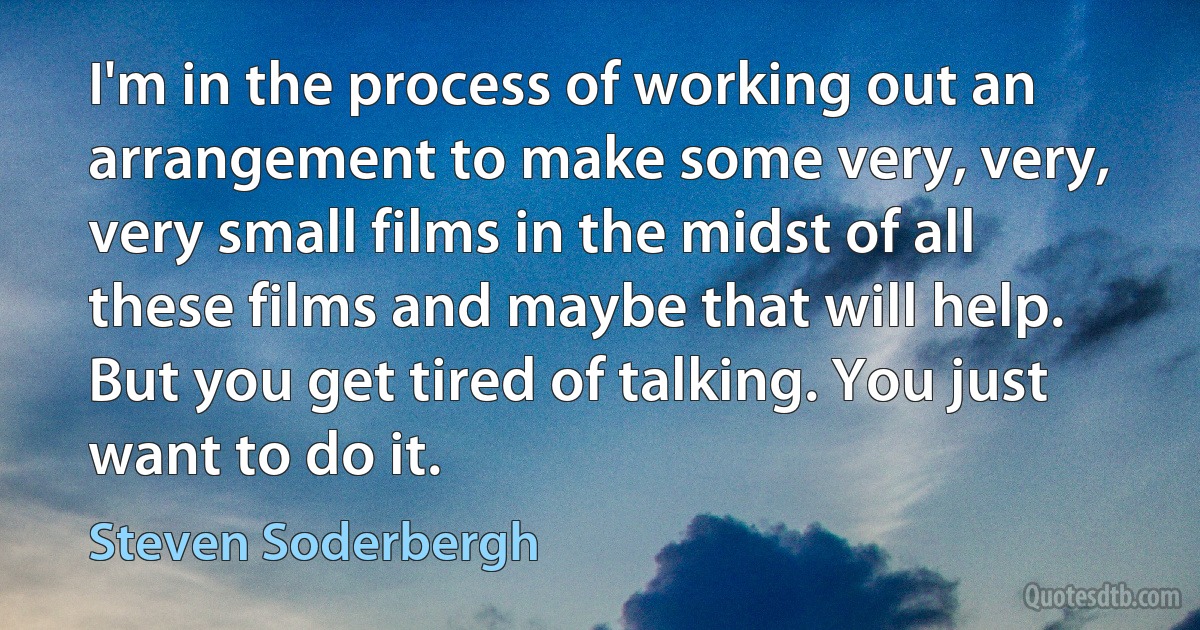 I'm in the process of working out an arrangement to make some very, very, very small films in the midst of all these films and maybe that will help. But you get tired of talking. You just want to do it. (Steven Soderbergh)