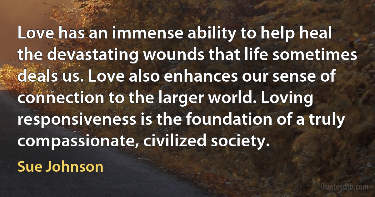 Love has an immense ability to help heal the devastating wounds that life sometimes deals us. Love also enhances our sense of connection to the larger world. Loving responsiveness is the foundation of a truly compassionate, civilized society. (Sue Johnson)