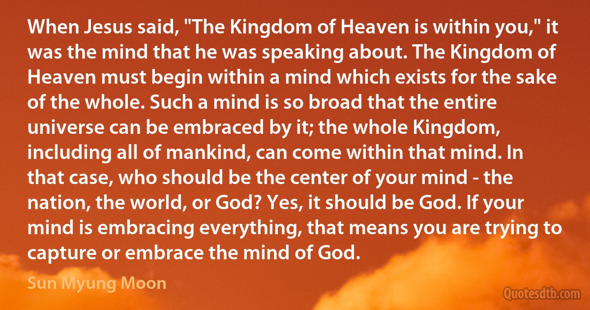 When Jesus said, "The Kingdom of Heaven is within you," it was the mind that he was speaking about. The Kingdom of Heaven must begin within a mind which exists for the sake of the whole. Such a mind is so broad that the entire universe can be embraced by it; the whole Kingdom, including all of mankind, can come within that mind. In that case, who should be the center of your mind - the nation, the world, or God? Yes, it should be God. If your mind is embracing everything, that means you are trying to capture or embrace the mind of God. (Sun Myung Moon)