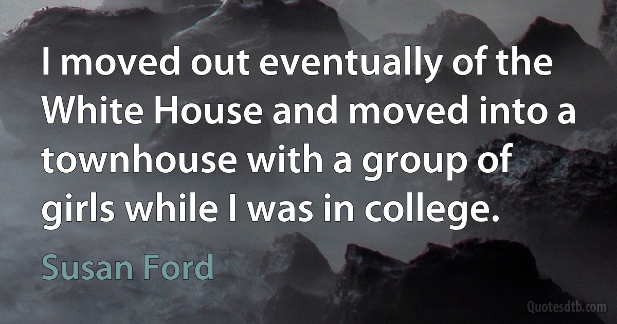 I moved out eventually of the White House and moved into a townhouse with a group of girls while I was in college. (Susan Ford)