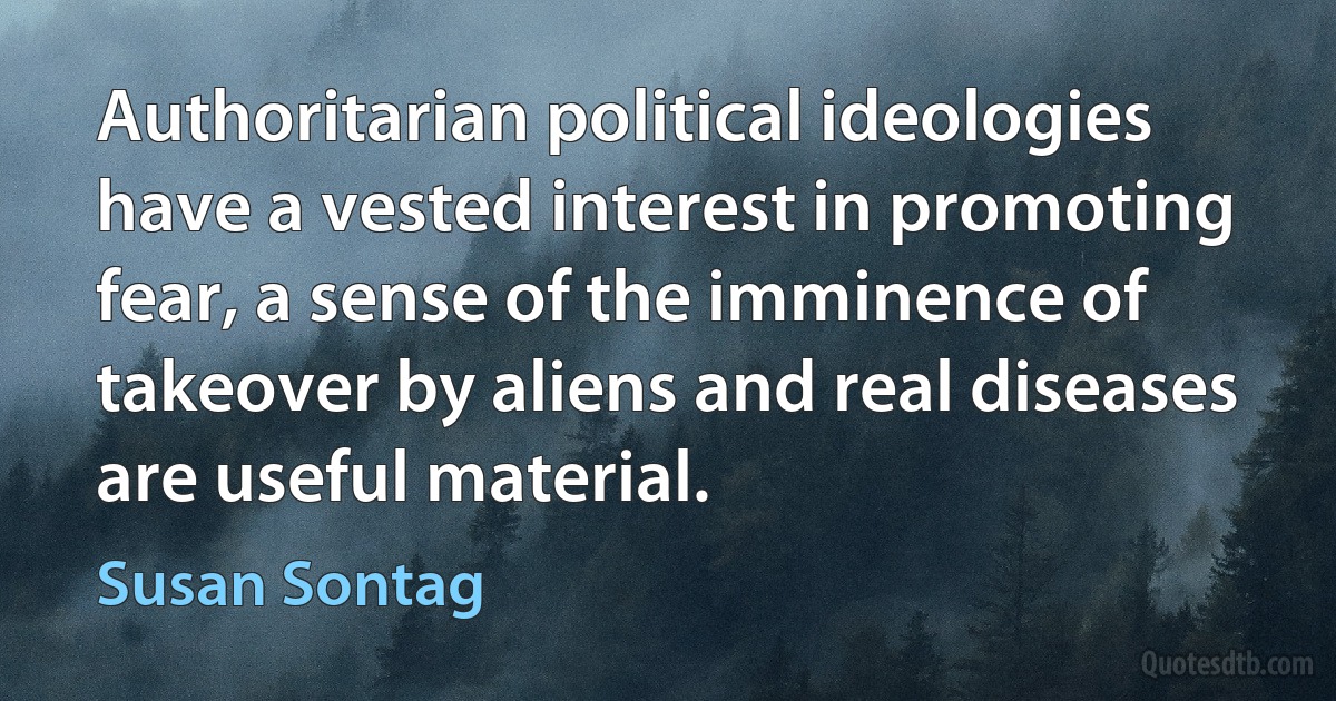 Authoritarian political ideologies have a vested interest in promoting fear, a sense of the imminence of takeover by aliens and real diseases are useful material. (Susan Sontag)