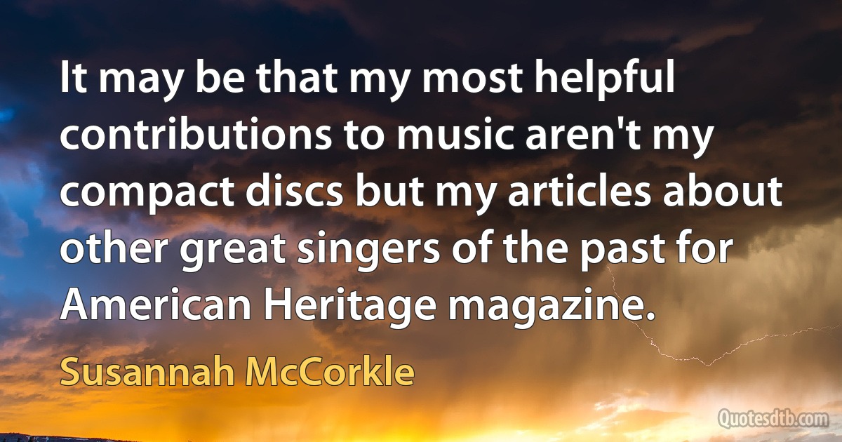 It may be that my most helpful contributions to music aren't my compact discs but my articles about other great singers of the past for American Heritage magazine. (Susannah McCorkle)