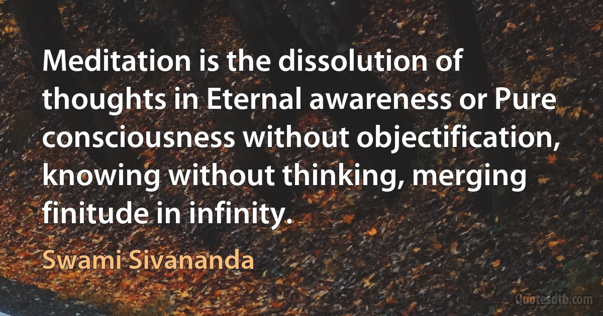 Meditation is the dissolution of thoughts in Eternal awareness or Pure consciousness without objectification, knowing without thinking, merging finitude in infinity. (Swami Sivananda)