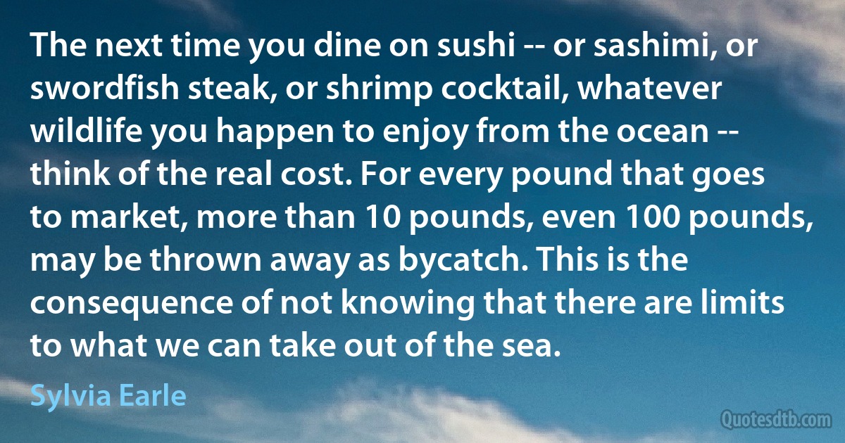 The next time you dine on sushi -- or sashimi, or swordfish steak, or shrimp cocktail, whatever wildlife you happen to enjoy from the ocean -- think of the real cost. For every pound that goes to market, more than 10 pounds, even 100 pounds, may be thrown away as bycatch. This is the consequence of not knowing that there are limits to what we can take out of the sea. (Sylvia Earle)