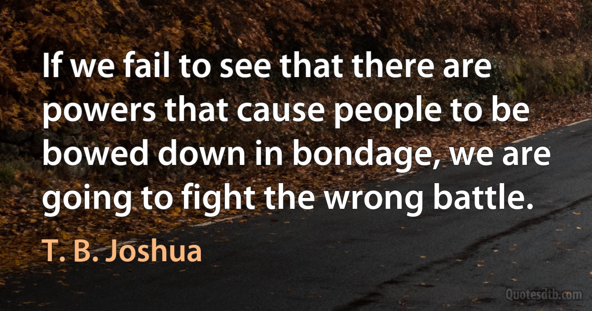 If we fail to see that there are powers that cause people to be bowed down in bondage, we are going to fight the wrong battle. (T. B. Joshua)