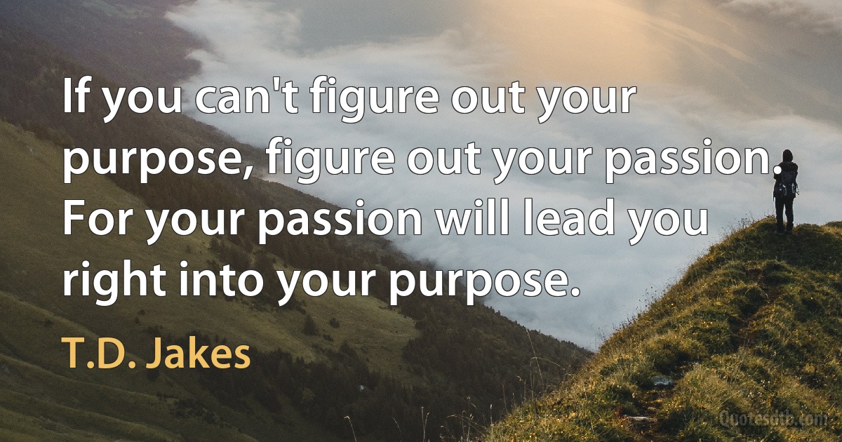 If you can't figure out your purpose, figure out your passion. For your passion will lead you right into your purpose. (T.D. Jakes)