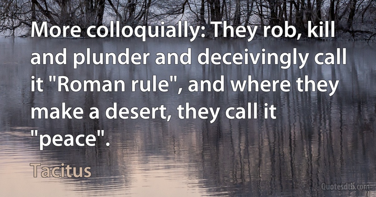 More colloquially: They rob, kill and plunder and deceivingly call it "Roman rule", and where they make a desert, they call it "peace". (Tacitus)