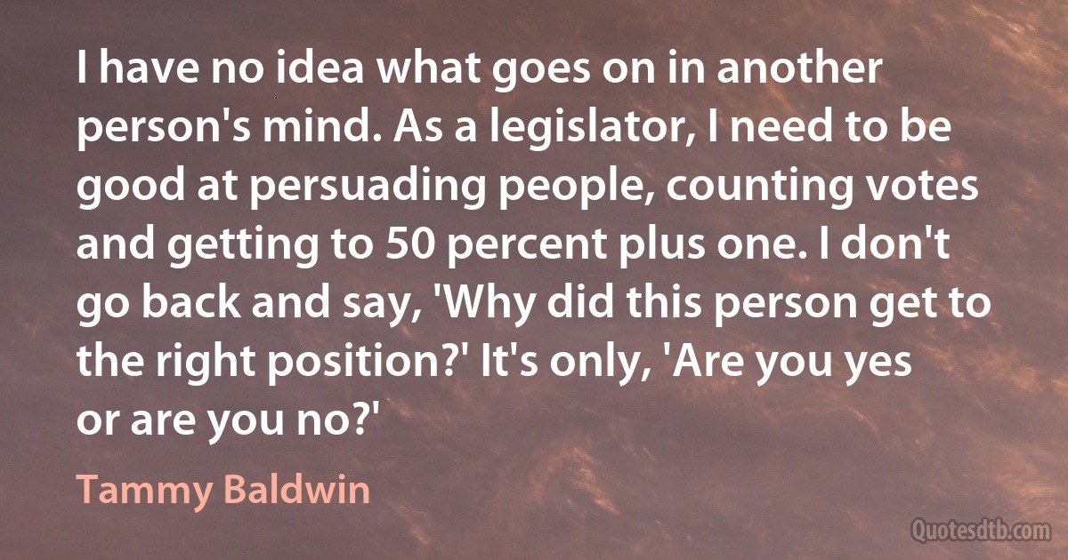 I have no idea what goes on in another person's mind. As a legislator, I need to be good at persuading people, counting votes and getting to 50 percent plus one. I don't go back and say, 'Why did this person get to the right position?' It's only, 'Are you yes or are you no?' (Tammy Baldwin)