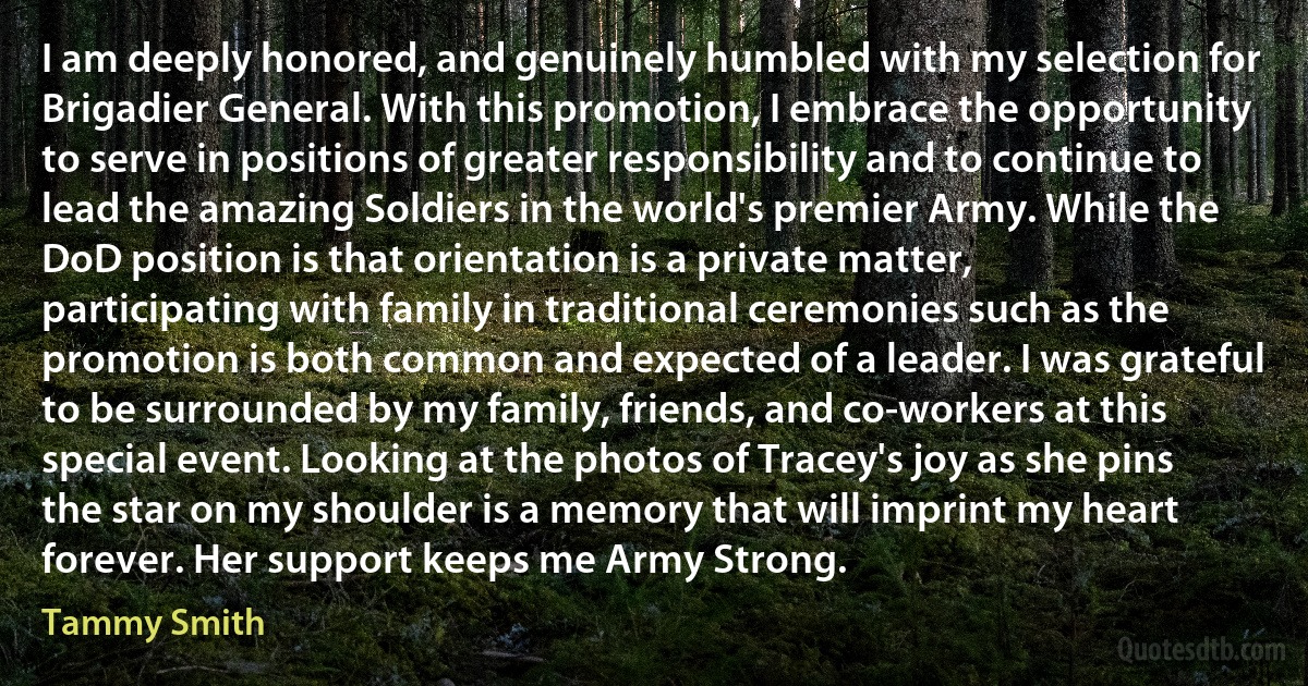 I am deeply honored, and genuinely humbled with my selection for Brigadier General. With this promotion, I embrace the opportunity to serve in positions of greater responsibility and to continue to lead the amazing Soldiers in the world's premier Army. While the DoD position is that orientation is a private matter, participating with family in traditional ceremonies such as the promotion is both common and expected of a leader. I was grateful to be surrounded by my family, friends, and co-workers at this special event. Looking at the photos of Tracey's joy as she pins the star on my shoulder is a memory that will imprint my heart forever. Her support keeps me Army Strong. (Tammy Smith)