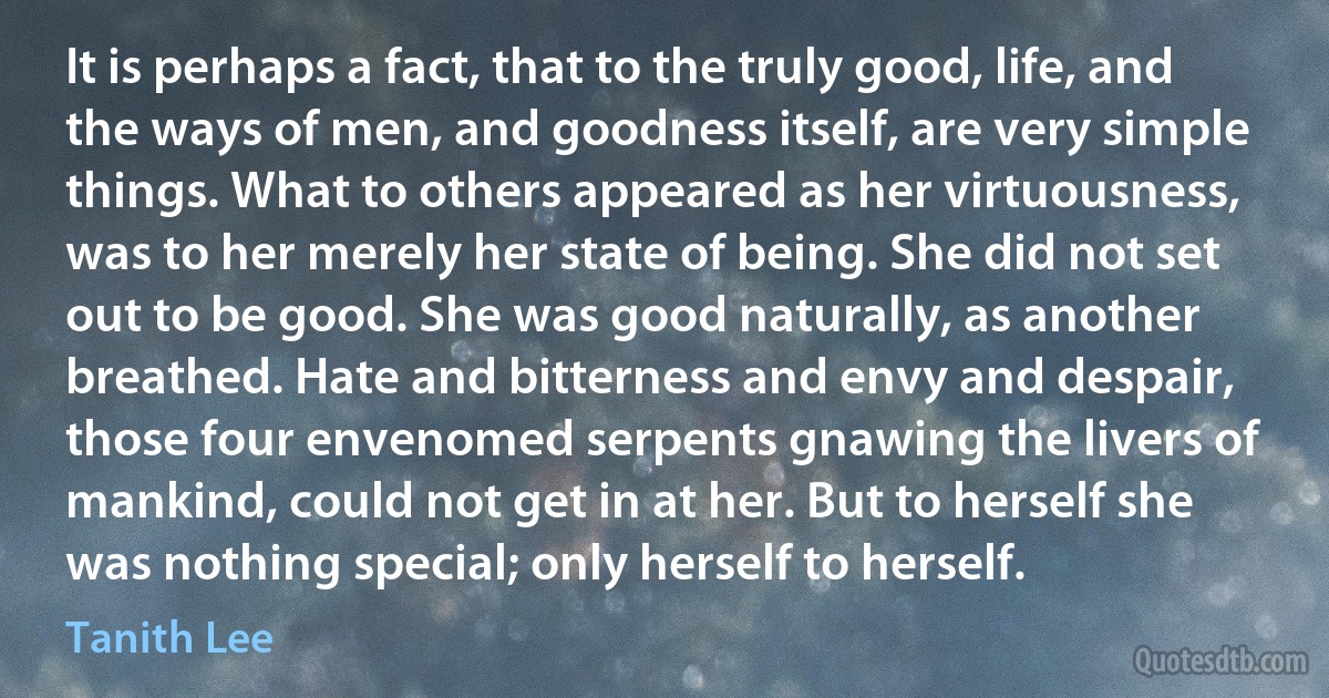 It is perhaps a fact, that to the truly good, life, and the ways of men, and goodness itself, are very simple things. What to others appeared as her virtuousness, was to her merely her state of being. She did not set out to be good. She was good naturally, as another breathed. Hate and bitterness and envy and despair, those four envenomed serpents gnawing the livers of mankind, could not get in at her. But to herself she was nothing special; only herself to herself. (Tanith Lee)