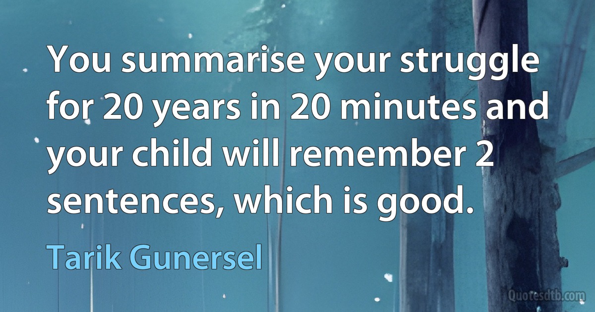 You summarise your struggle for 20 years in 20 minutes and your child will remember 2 sentences, which is good. (Tarik Gunersel)