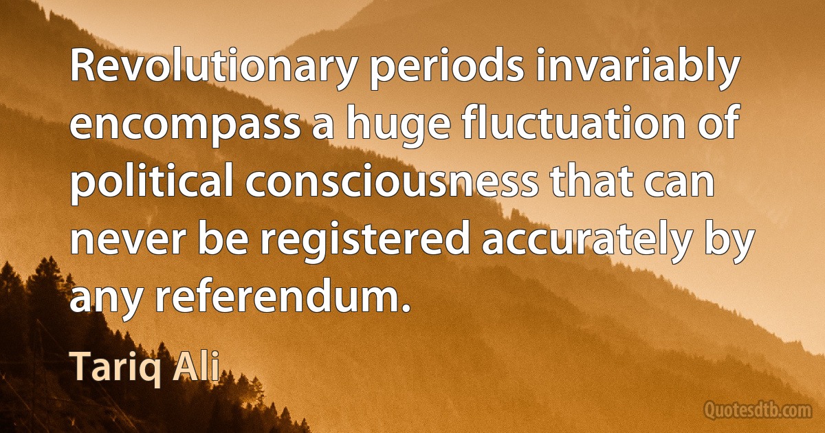 Revolutionary periods invariably encompass a huge fluctuation of political consciousness that can never be registered accurately by any referendum. (Tariq Ali)