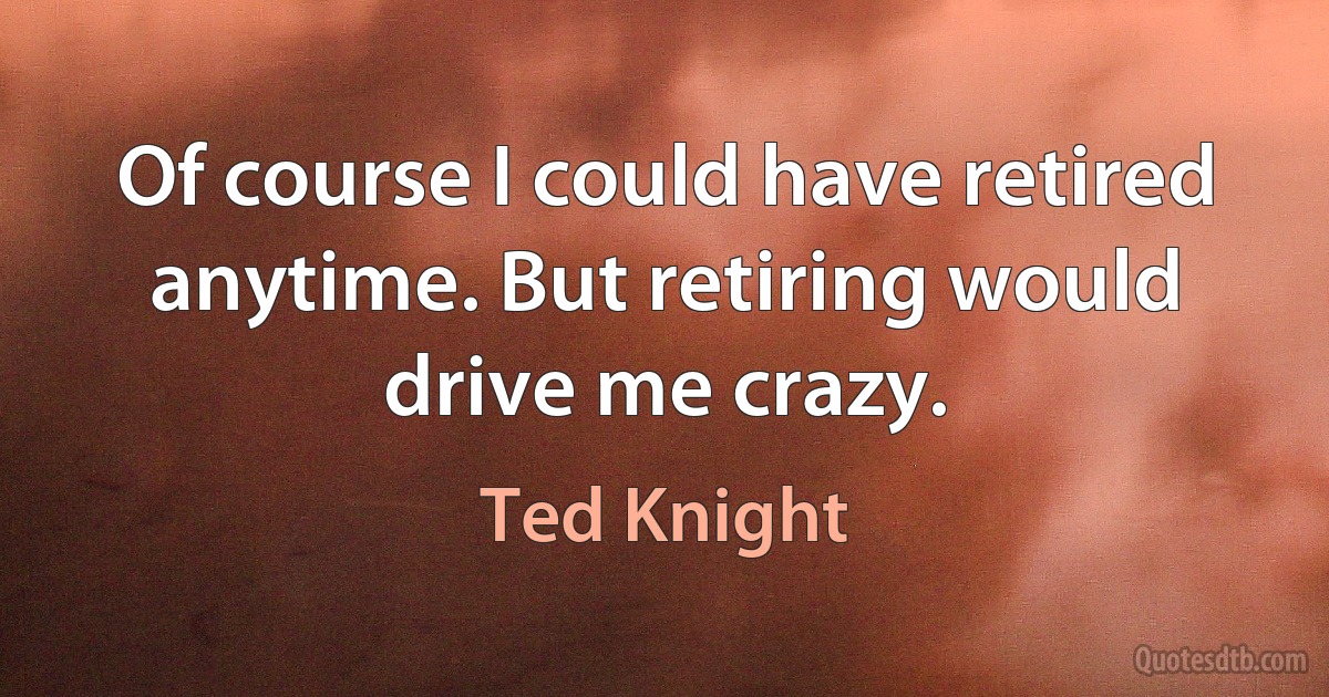 Of course I could have retired anytime. But retiring would drive me crazy. (Ted Knight)