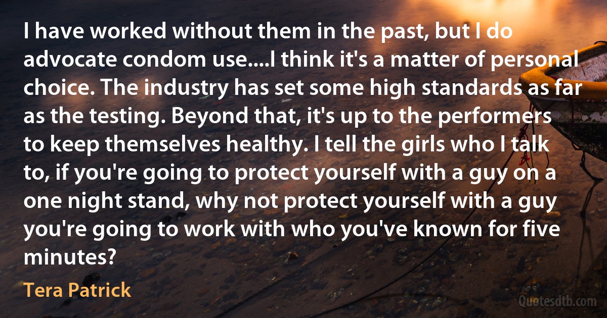 I have worked without them in the past, but I do advocate condom use....I think it's a matter of personal choice. The industry has set some high standards as far as the testing. Beyond that, it's up to the performers to keep themselves healthy. I tell the girls who I talk to, if you're going to protect yourself with a guy on a one night stand, why not protect yourself with a guy you're going to work with who you've known for five minutes? (Tera Patrick)