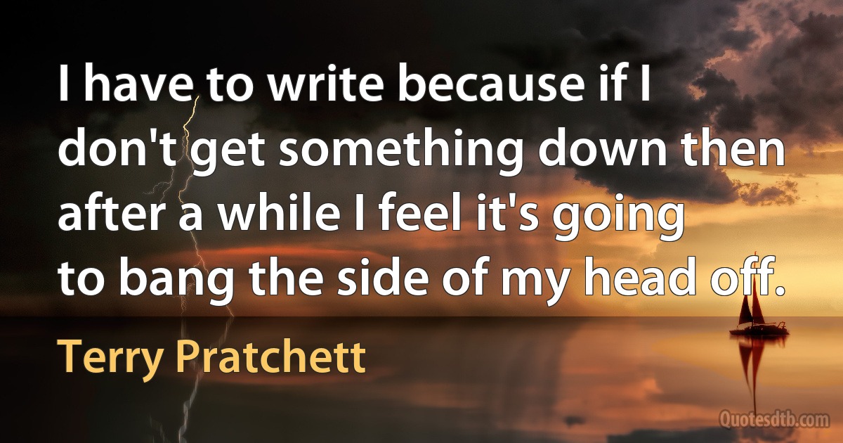 I have to write because if I don't get something down then after a while I feel it's going to bang the side of my head off. (Terry Pratchett)