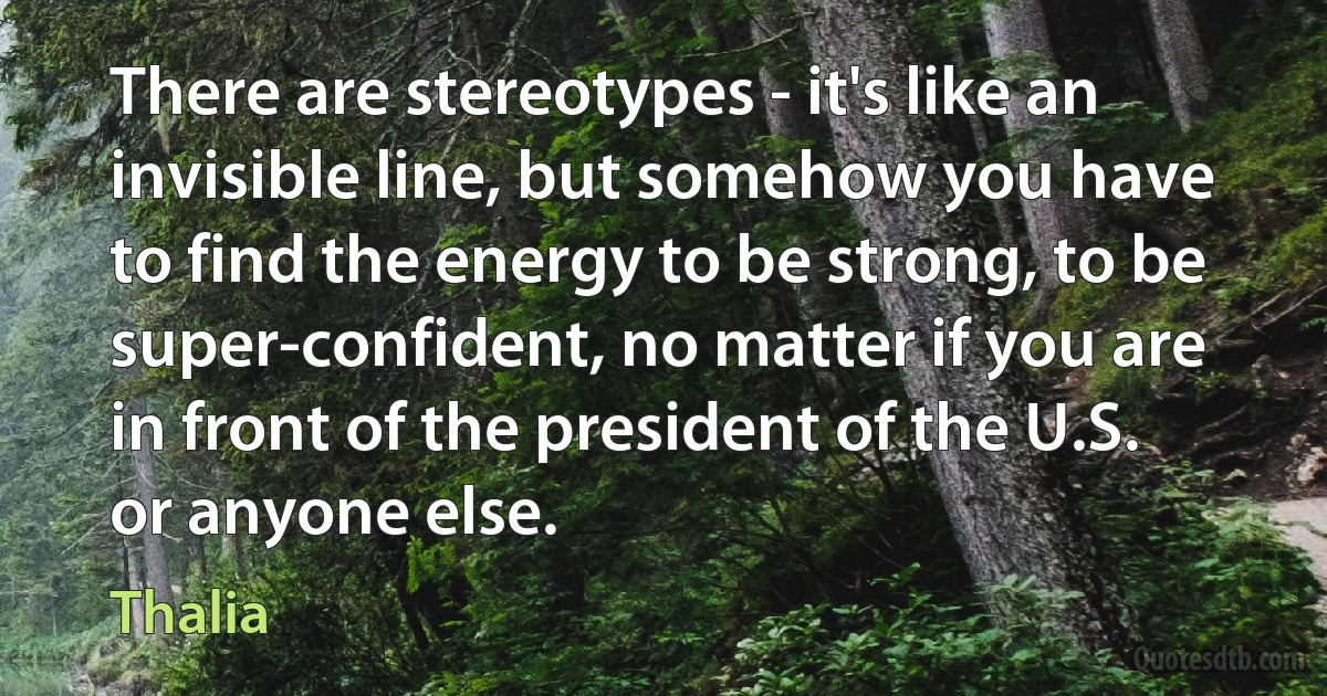 There are stereotypes - it's like an invisible line, but somehow you have to find the energy to be strong, to be super-confident, no matter if you are in front of the president of the U.S. or anyone else. (Thalia)