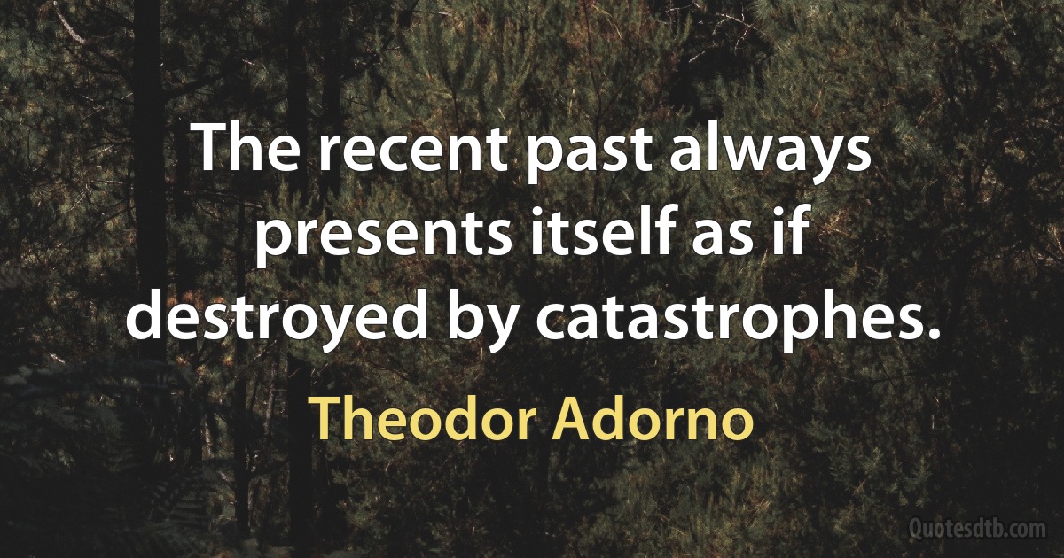 The recent past always presents itself as if destroyed by catastrophes. (Theodor Adorno)