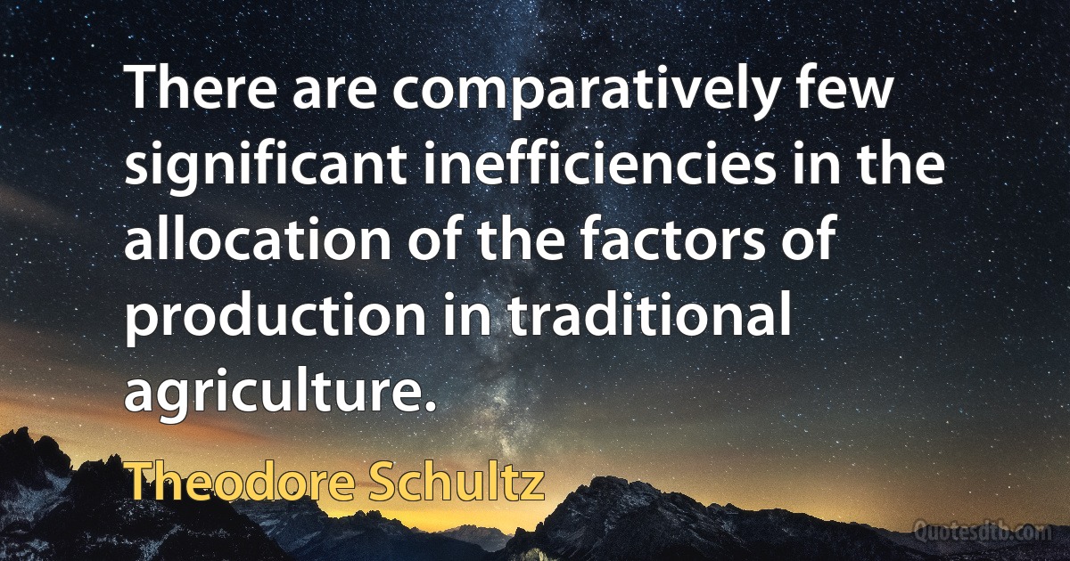 There are comparatively few significant inefficiencies in the allocation of the factors of production in traditional agriculture. (Theodore Schultz)