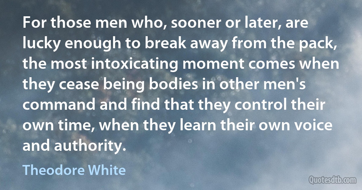 For those men who, sooner or later, are lucky enough to break away from the pack, the most intoxicating moment comes when they cease being bodies in other men's command and find that they control their own time, when they learn their own voice and authority. (Theodore White)