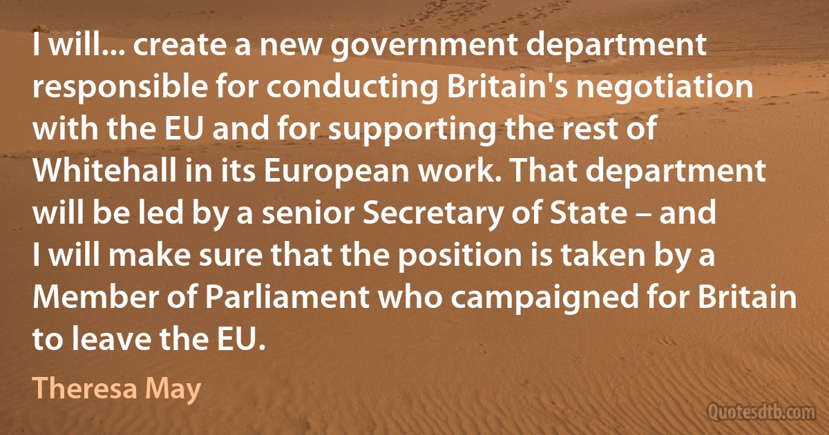 I will... create a new government department responsible for conducting Britain's negotiation with the EU and for supporting the rest of Whitehall in its European work. That department will be led by a senior Secretary of State – and I will make sure that the position is taken by a Member of Parliament who campaigned for Britain to leave the EU. (Theresa May)