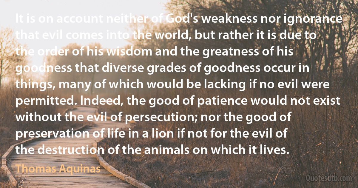 It is on account neither of God's weakness nor ignorance that evil comes into the world, but rather it is due to the order of his wisdom and the greatness of his goodness that diverse grades of goodness occur in things, many of which would be lacking if no evil were permitted. Indeed, the good of patience would not exist without the evil of persecution; nor the good of preservation of life in a lion if not for the evil of the destruction of the animals on which it lives. (Thomas Aquinas)