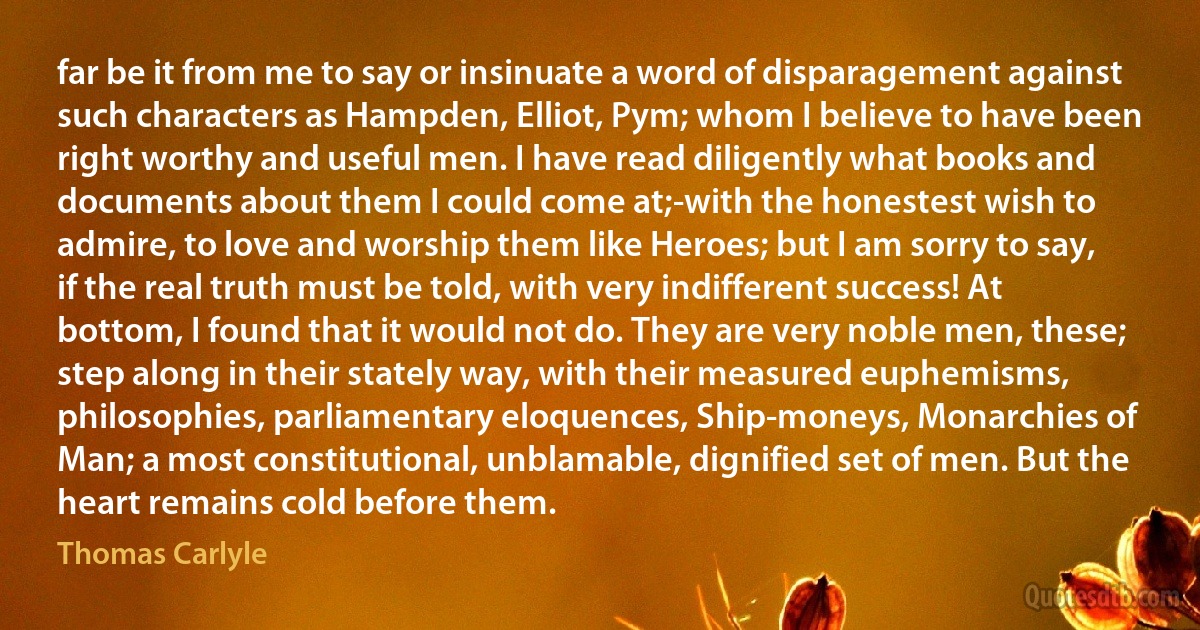 far be it from me to say or insinuate a word of disparagement against such characters as Hampden, Elliot, Pym; whom I believe to have been right worthy and useful men. I have read diligently what books and documents about them I could come at;-with the honestest wish to admire, to love and worship them like Heroes; but I am sorry to say, if the real truth must be told, with very indifferent success! At bottom, I found that it would not do. They are very noble men, these; step along in their stately way, with their measured euphemisms, philosophies, parliamentary eloquences, Ship-moneys, Monarchies of Man; a most constitutional, unblamable, dignified set of men. But the heart remains cold before them. (Thomas Carlyle)