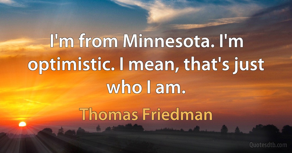 I'm from Minnesota. I'm optimistic. I mean, that's just who I am. (Thomas Friedman)