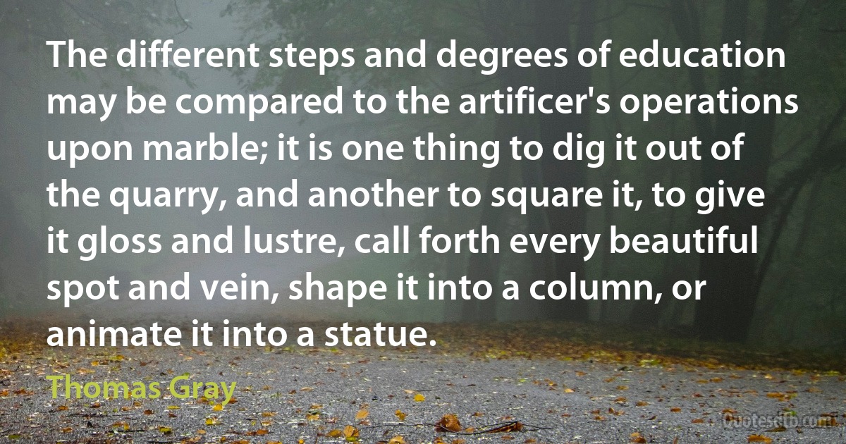 The different steps and degrees of education may be compared to the artificer's operations upon marble; it is one thing to dig it out of the quarry, and another to square it, to give it gloss and lustre, call forth every beautiful spot and vein, shape it into a column, or animate it into a statue. (Thomas Gray)