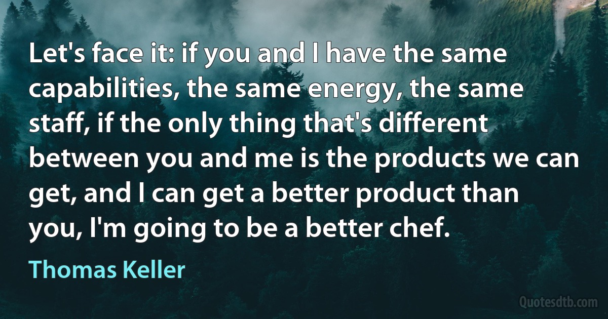 Let's face it: if you and I have the same capabilities, the same energy, the same staff, if the only thing that's different between you and me is the products we can get, and I can get a better product than you, I'm going to be a better chef. (Thomas Keller)