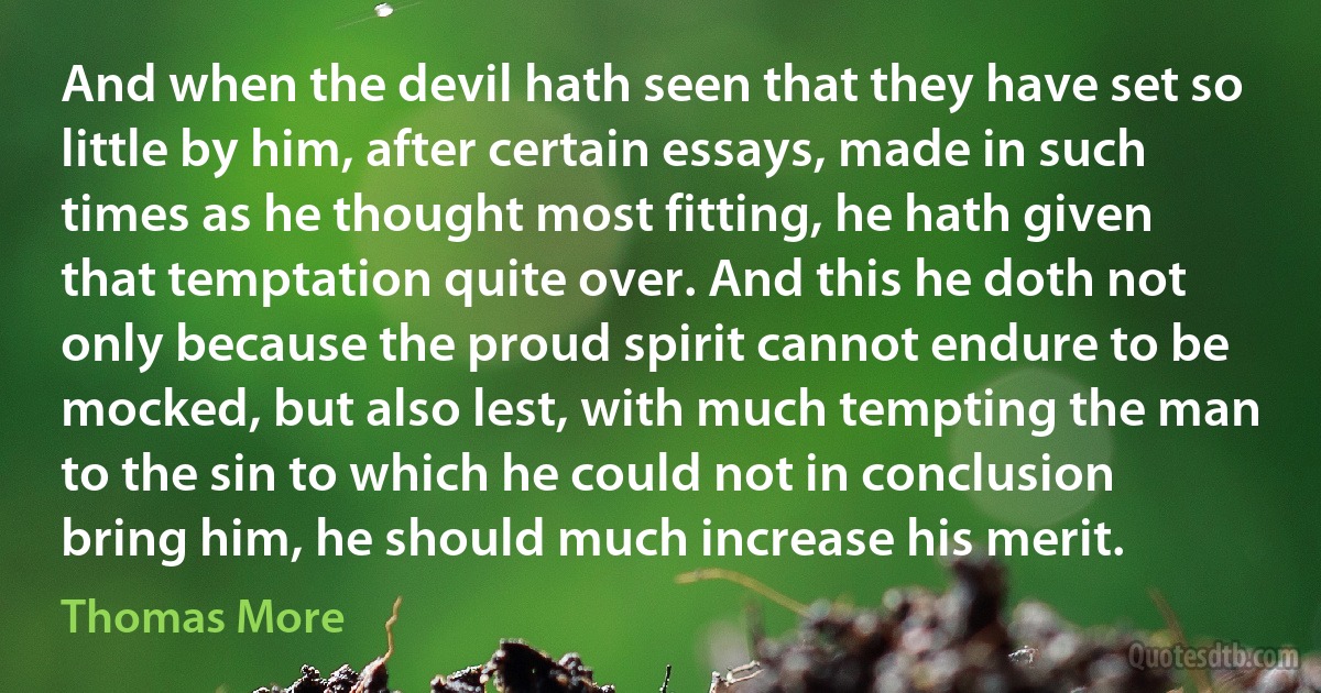 And when the devil hath seen that they have set so little by him, after certain essays, made in such times as he thought most fitting, he hath given that temptation quite over. And this he doth not only because the proud spirit cannot endure to be mocked, but also lest, with much tempting the man to the sin to which he could not in conclusion bring him, he should much increase his merit. (Thomas More)