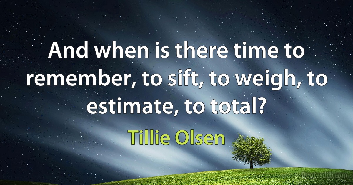 And when is there time to remember, to sift, to weigh, to estimate, to total? (Tillie Olsen)