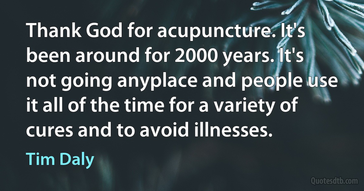 Thank God for acupuncture. It's been around for 2000 years. It's not going anyplace and people use it all of the time for a variety of cures and to avoid illnesses. (Tim Daly)