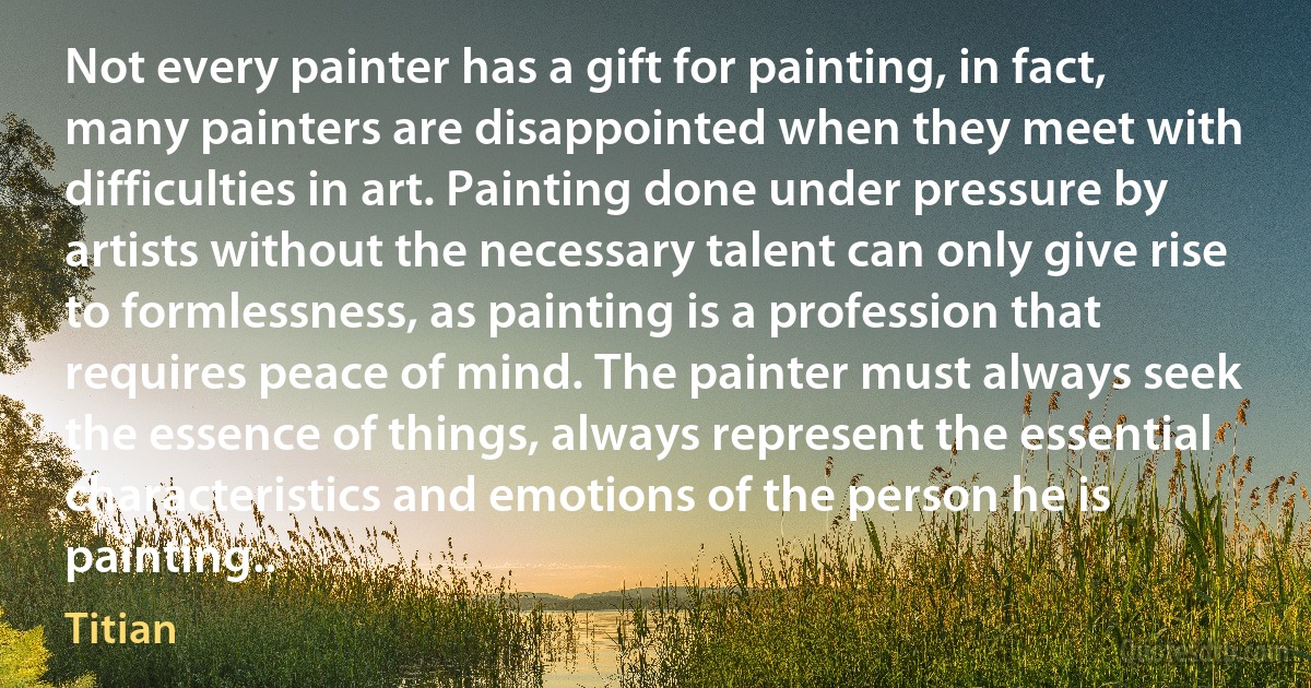 Not every painter has a gift for painting, in fact, many painters are disappointed when they meet with difficulties in art. Painting done under pressure by artists without the necessary talent can only give rise to formlessness, as painting is a profession that requires peace of mind. The painter must always seek the essence of things, always represent the essential characteristics and emotions of the person he is painting.. (Titian)