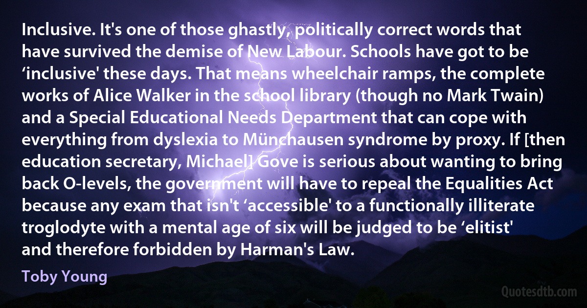 Inclusive. It's one of those ghastly, politically correct words that have survived the demise of New Labour. Schools have got to be ‘inclusive' these days. That means wheelchair ramps, the complete works of Alice Walker in the school library (though no Mark Twain) and a Special Educational Needs Department that can cope with everything from dyslexia to Münchausen syndrome by proxy. If [then education secretary, Michael] Gove is serious about wanting to bring back O-levels, the government will have to repeal the Equalities Act because any exam that isn't ‘accessible' to a functionally illiterate troglodyte with a mental age of six will be judged to be ‘elitist' and therefore forbidden by Harman's Law. (Toby Young)