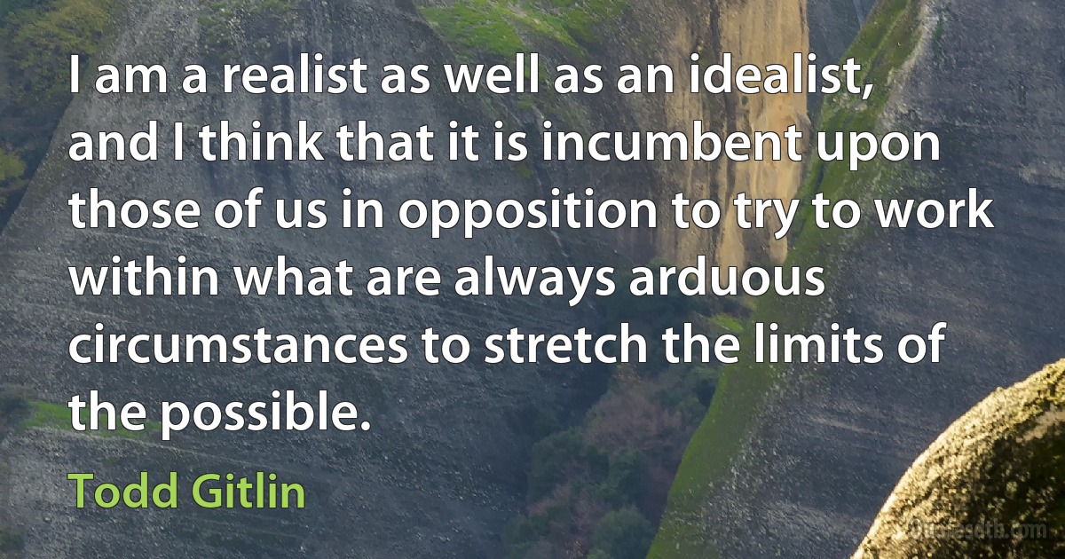 I am a realist as well as an idealist, and I think that it is incumbent upon those of us in opposition to try to work within what are always arduous circumstances to stretch the limits of the possible. (Todd Gitlin)