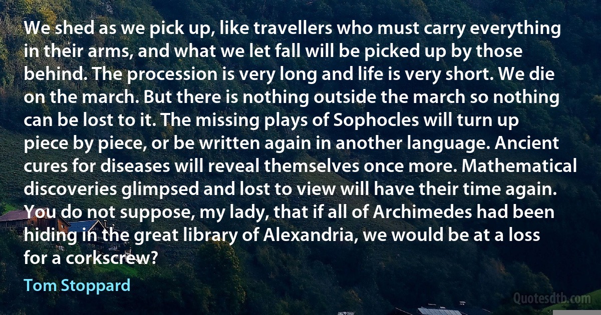 We shed as we pick up, like travellers who must carry everything in their arms, and what we let fall will be picked up by those behind. The procession is very long and life is very short. We die on the march. But there is nothing outside the march so nothing can be lost to it. The missing plays of Sophocles will turn up piece by piece, or be written again in another language. Ancient cures for diseases will reveal themselves once more. Mathematical discoveries glimpsed and lost to view will have their time again. You do not suppose, my lady, that if all of Archimedes had been hiding in the great library of Alexandria, we would be at a loss for a corkscrew? (Tom Stoppard)
