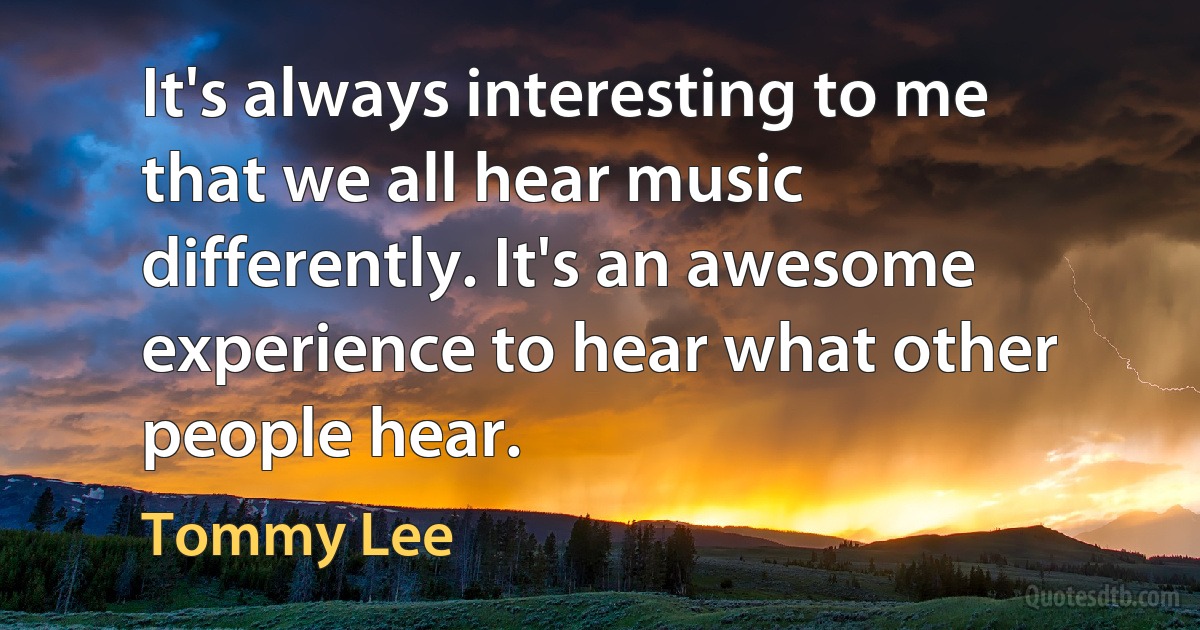 It's always interesting to me that we all hear music differently. It's an awesome experience to hear what other people hear. (Tommy Lee)