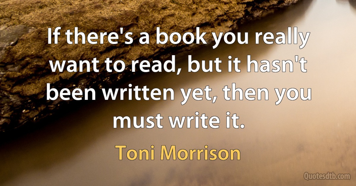 If there's a book you really want to read, but it hasn't been written yet, then you must write it. (Toni Morrison)