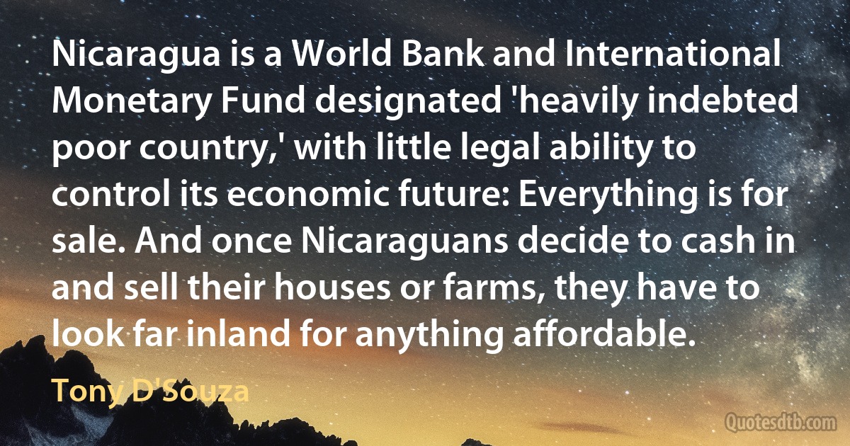 Nicaragua is a World Bank and International Monetary Fund designated 'heavily indebted poor country,' with little legal ability to control its economic future: Everything is for sale. And once Nicaraguans decide to cash in and sell their houses or farms, they have to look far inland for anything affordable. (Tony D'Souza)