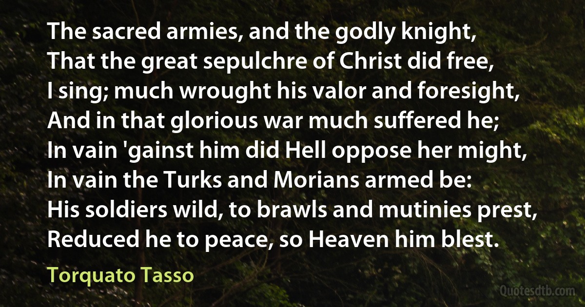 The sacred armies, and the godly knight,
That the great sepulchre of Christ did free,
I sing; much wrought his valor and foresight,
And in that glorious war much suffered he;
In vain 'gainst him did Hell oppose her might,
In vain the Turks and Morians armed be:
His soldiers wild, to brawls and mutinies prest,
Reduced he to peace, so Heaven him blest. (Torquato Tasso)