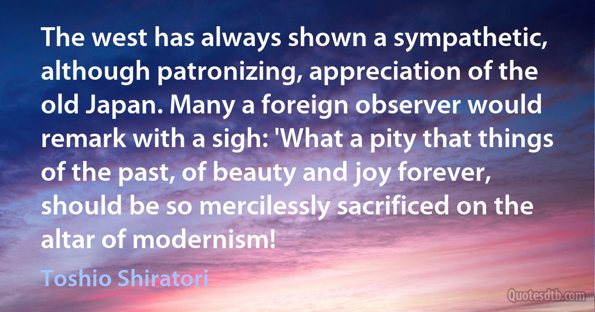 The west has always shown a sympathetic, although patronizing, appreciation of the old Japan. Many a foreign observer would remark with a sigh: 'What a pity that things of the past, of beauty and joy forever, should be so mercilessly sacrificed on the altar of modernism! (Toshio Shiratori)