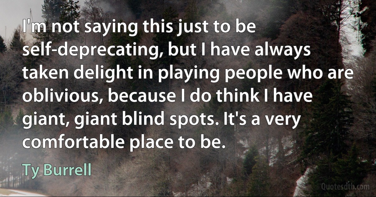 I'm not saying this just to be self-deprecating, but I have always taken delight in playing people who are oblivious, because I do think I have giant, giant blind spots. It's a very comfortable place to be. (Ty Burrell)