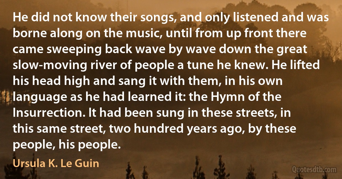 He did not know their songs, and only listened and was borne along on the music, until from up front there came sweeping back wave by wave down the great slow-moving river of people a tune he knew. He lifted his head high and sang it with them, in his own language as he had learned it: the Hymn of the Insurrection. It had been sung in these streets, in this same street, two hundred years ago, by these people, his people. (Ursula K. Le Guin)